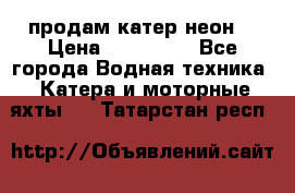 продам катер неон  › Цена ­ 550 000 - Все города Водная техника » Катера и моторные яхты   . Татарстан респ.